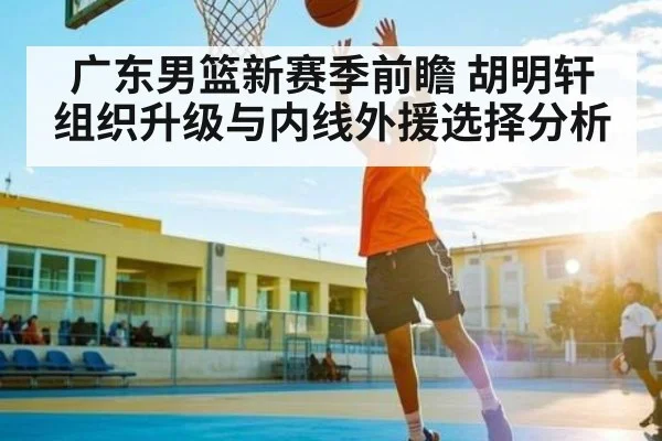 广东男篮新赛季前瞻 胡明轩组织升级与内线外援选择分析