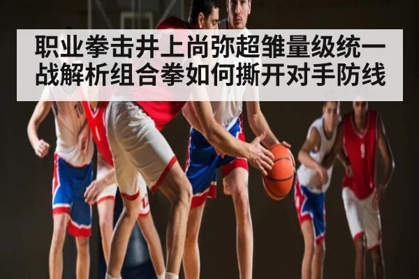 职业拳击井上尚弥超雏量级统一战解析组合拳如何撕开对手防线